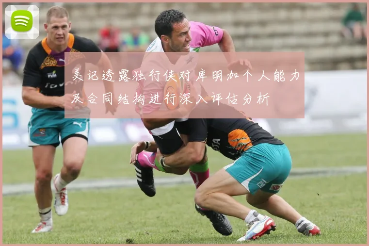 美记透露独行侠对库明加个人能力及合同结构进行深入评估分析