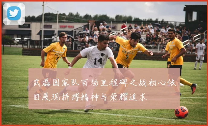 武磊国家队百场里程碑之战初心依旧展现拼搏精神与荣耀追求