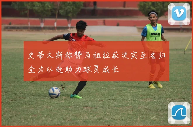 史蒂文斯称赞马祖拉获奖实至名归全力以赴助力球员成长