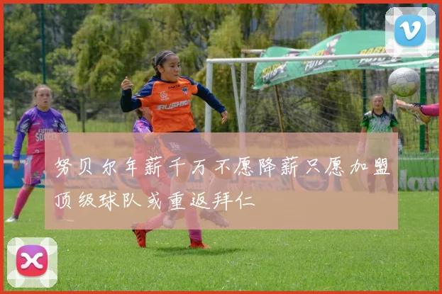 努贝尔年薪千万不愿降薪只愿加盟顶级球队或重返拜仁