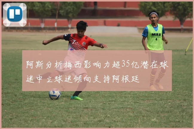 阿斯分析梅西影响力超35亿潜在球迷中立球迷倾向支持阿根廷