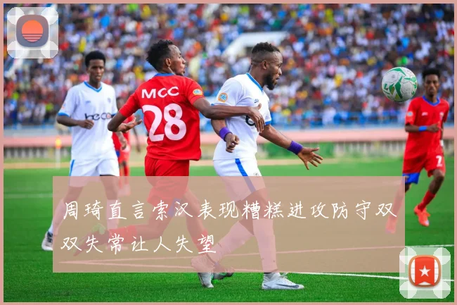 周琦直言索汉表现糟糕进攻防守双双失常让人失望