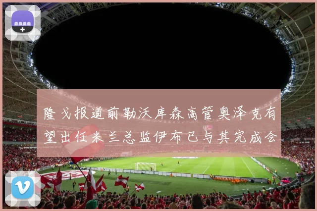 隆戈报道前勒沃库森高管奥泽克有望出任米兰总监伊布已与其完成会面