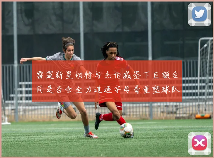 雷霆新星切特与杰伦威签下巨额合同是否会全力追逐字母哥重塑球队实力