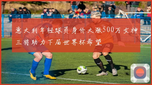 意大利年轻球员身价大涨500万女神三将助力下届世界杯希望