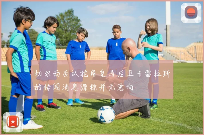 切尔西否认挖角皇马后卫卡雷拉斯的传闻消息源称并无意向