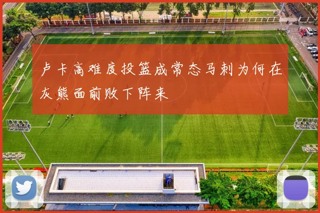 卢卡高难度投篮成常态马刺为何在灰熊面前败下阵来