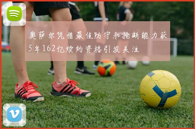 奥萨尔凭借最佳防守和抢断能力获5年162亿续约资格引发关注