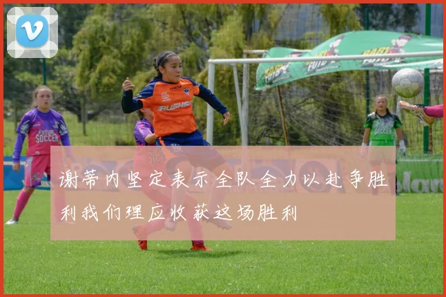 谢蒂内坚定表示全队全力以赴争胜利我们理应收获这场胜利