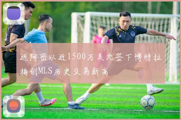 迈阿密以近1500万美元签下博特拉梅创MLS历史交易新高