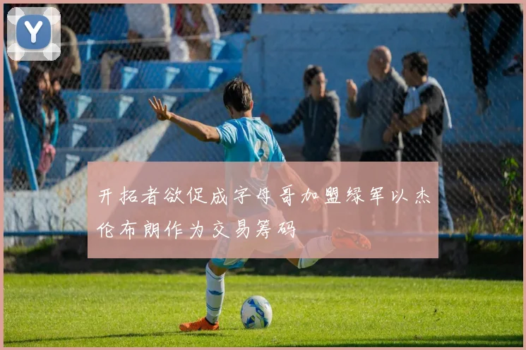 开拓者欲促成字母哥加盟绿军以杰伦布朗作为交易筹码