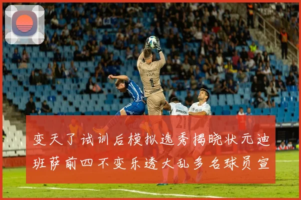 变天了试训后模拟选秀揭晓状元迪班萨前四不变乐透大乱多名球员宣布退选