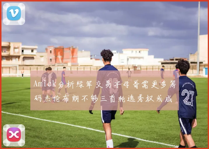 Amick分析绿军交易字母哥需更多筹码杰伦布朗不够三首轮选秀权或成关键