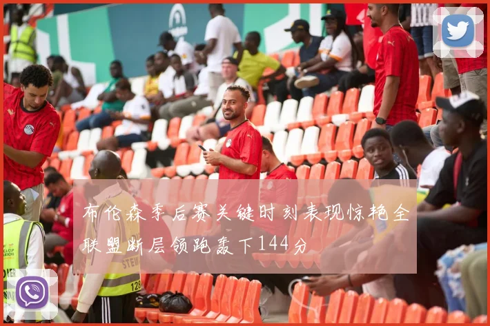 布伦森季后赛关键时刻表现惊艳全联盟断层领跑轰下144分