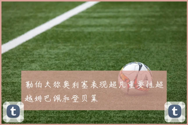 勒伯夫称奥利塞表现超凡重要性超越姆巴佩和登贝莱