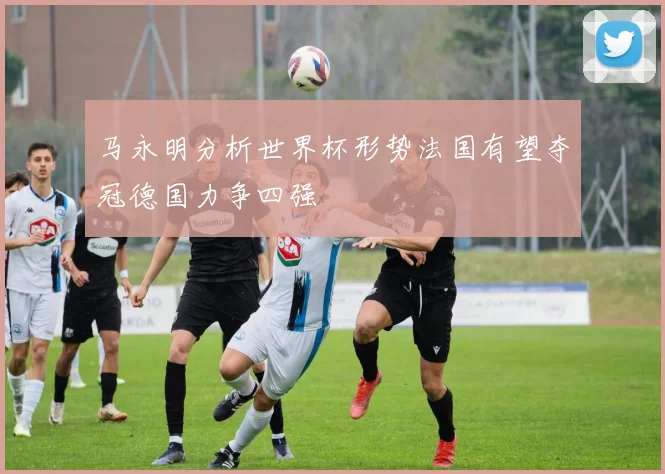 马永明分析世界杯形势法国有望夺冠德国力争四强