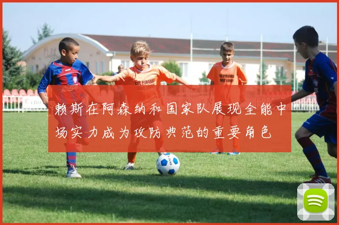 赖斯在阿森纳和国家队展现全能中场实力成为攻防典范的重要角色
