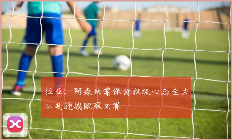 拉亚：阿森纳需保持积极心态全力以赴迎战欧冠决赛
