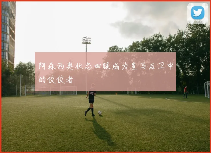 阿森西奥状态回暖成为皇马后卫中的佼佼者