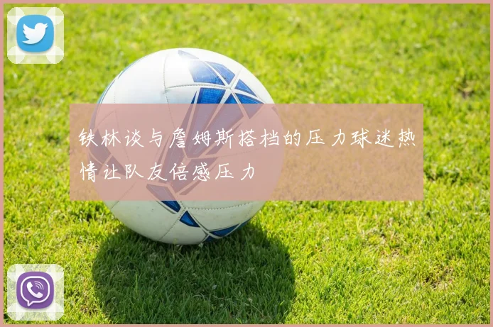 铁林谈与詹姆斯搭档的压力球迷热情让队友倍感压力