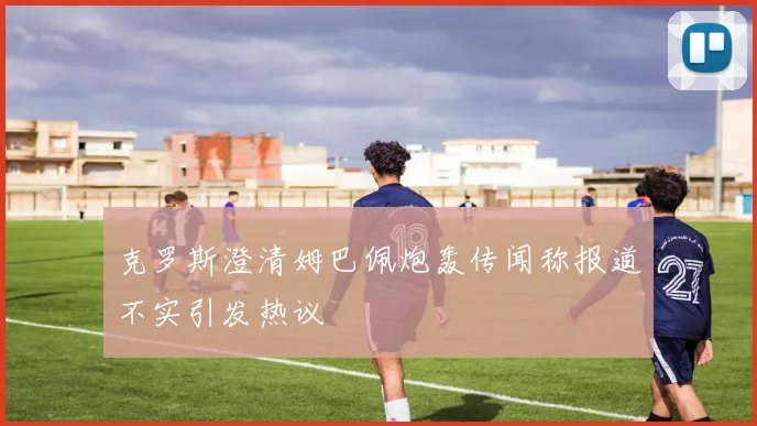 克罗斯澄清姆巴佩炮轰传闻称报道不实引发热议