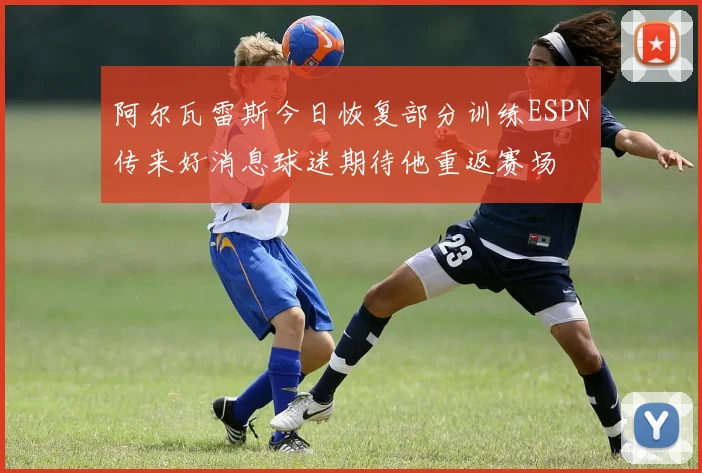 阿尔瓦雷斯今日恢复部分训练ESPN传来好消息球迷期待他重返赛场