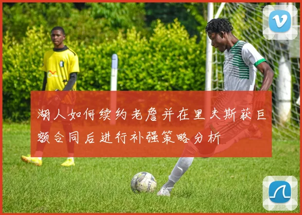 湖人如何续约老詹并在里夫斯获巨额合同后进行补强策略分析