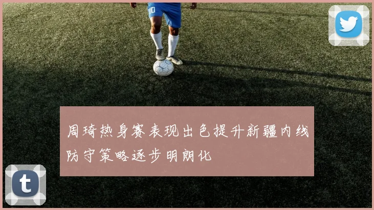 周琦热身赛表现出色提升新疆内线防守策略逐步明朗化