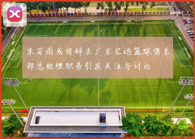 朱芳雨或将辞去广东宏远篮球俱乐部总经理职务引发关注与讨论